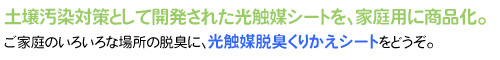 土壌汚染対策として開発された光触媒シートを、家庭用に商品化。ご家庭のいろいろな場所の脱臭に、光触媒脱臭くりかえシートをどうぞ。