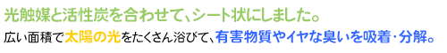光触媒と活性炭を合わせて、シート状にしました。広い面積で太陽の光をたくさんあびて、有害物質やイヤな臭いを吸着・分解。