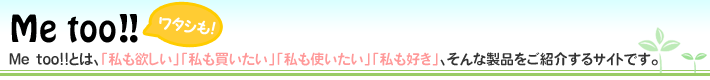Me too!!とは、「私も欲しい」「私も買いたい」「私も使いたい」「私も好き」、そんな製品をご紹介するサイトです。