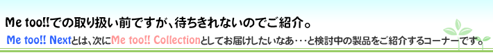 Me too!! Nextとは、次にMe too!! Colectionとしてお届けしたいなあ…と検討中の製品をご紹介するコーナーです。